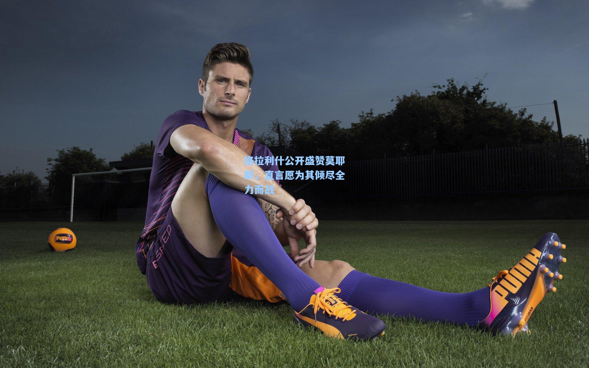 格拉利什公开盛赞莫耶斯,直言愿为其倾尽全力而战